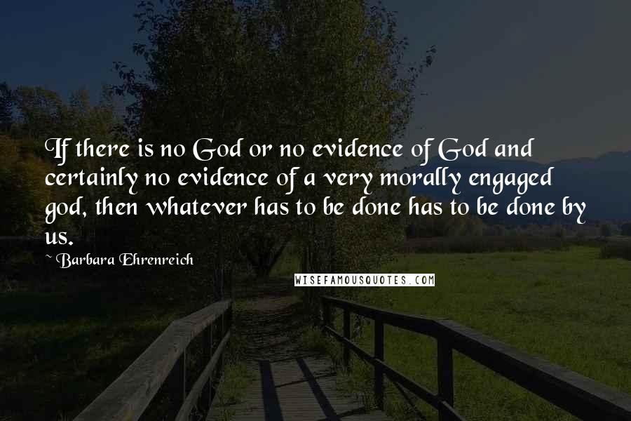 Barbara Ehrenreich quotes: If there is no God or no evidence of God and certainly no evidence of a very morally engaged god, then whatever has to be done has to be done Barbara Ehrenreich quotes: If there is no God or no evidence of God and certainly no evidence of a very morally engaged god, then whatever has to be done has to be done