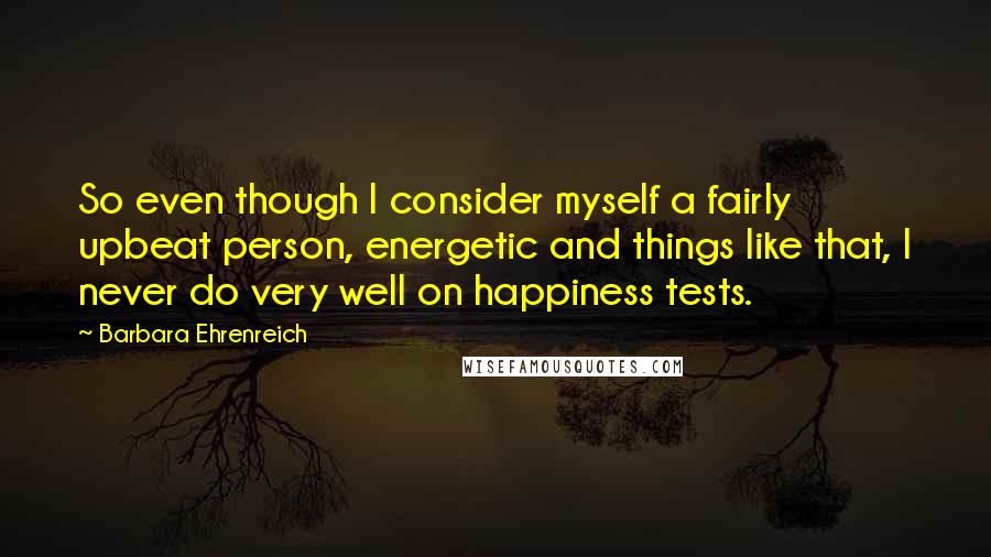 Barbara Ehrenreich quotes: So even though I consider myself a fairly upbeat person, energetic and things like that, I never do very well on happiness tests. Barbara Ehrenreich quotes: So even though I consider myself a fairly upbeat person, energetic and things like that, I never do very well on happiness tests.