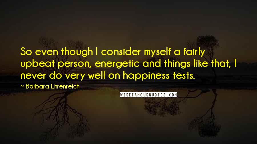 Barbara Ehrenreich quotes: So even though I consider myself a fairly upbeat person, energetic and things like that, I never do very well on happiness tests.