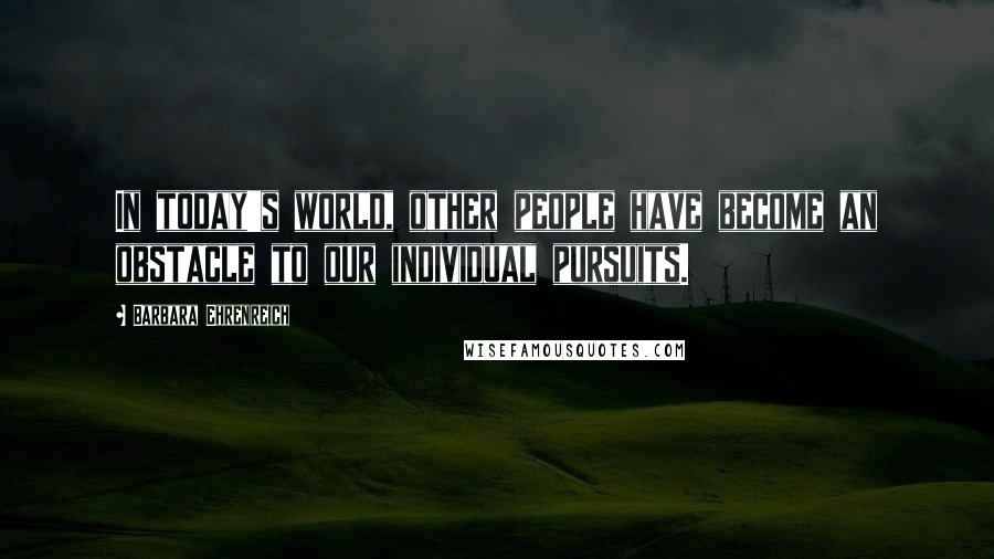 Barbara Ehrenreich quotes: In today's world, other people have become an obstacle to our individual pursuits. Barbara Ehrenreich quotes: In today's world, other people have become an obstacle to our individual pursuits.