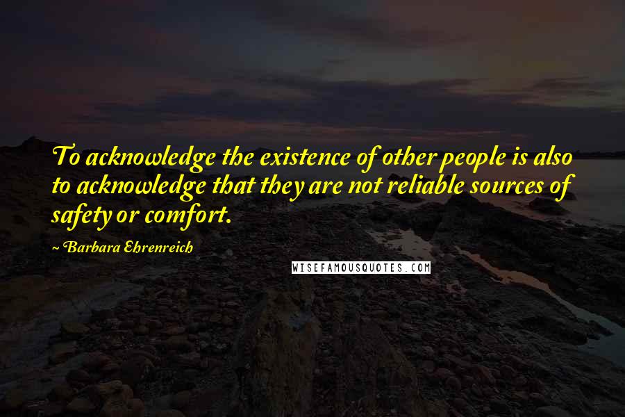 Barbara Ehrenreich quotes: To acknowledge the existence of other people is also to acknowledge that they are not reliable sources of safety or comfort. Barbara Ehrenreich quotes: To acknowledge the existence of other people is also to acknowledge that they are not reliable sources of safety or comfort.