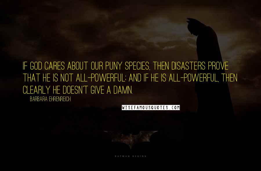 Barbara Ehrenreich quotes: If God cares about our puny species, then disasters prove that he is not all-powerful; and if he is all-powerful, then clearly he doesn't give a damn. Barbara Ehrenreich quotes: If God cares about our puny species, then disasters prove that he is not all-powerful; and if he is all-powerful, then clearly he doesn't give a damn.
