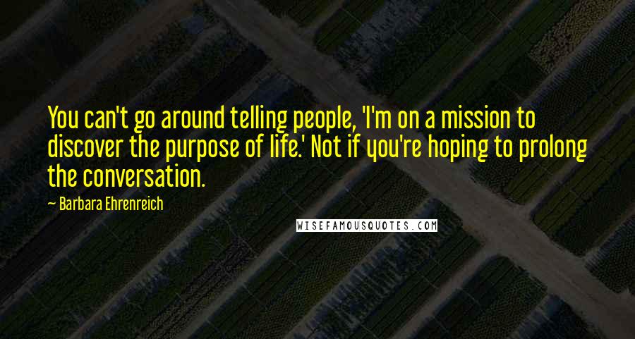 Barbara Ehrenreich quotes: You can't go around telling people, 'I'm on a mission to discover the purpose of life.' Not if you're hoping to prolong the conversation. Barbara Ehrenreich quotes: You can't go around telling people, 'I'm on a mission to discover the purpose of life.' Not if you're hoping to prolong the conversation.