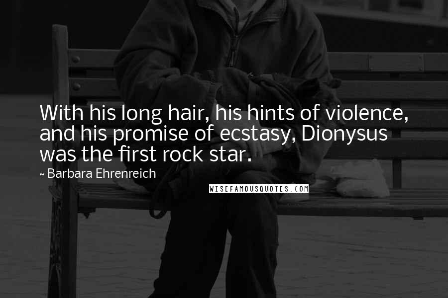 Barbara Ehrenreich quotes: With his long hair, his hints of violence, and his promise of ecstasy, Dionysus was the first rock star. Barbara Ehrenreich quotes: With his long hair, his hints of violence, and his promise of ecstasy, Dionysus was the first rock star.