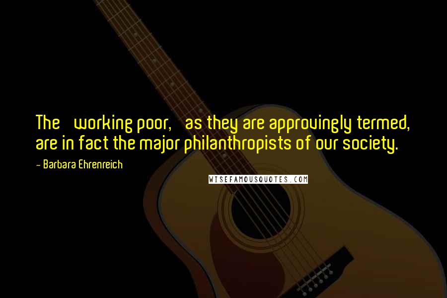 Barbara Ehrenreich quotes: The 'working poor,' as they are approvingly termed, are in fact the major philanthropists of our society.