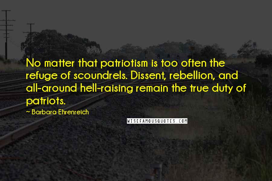 Barbara Ehrenreich quotes: No matter that patriotism is too often the refuge of scoundrels. Dissent, rebellion, and all-around hell-raising remain the true duty of patriots.