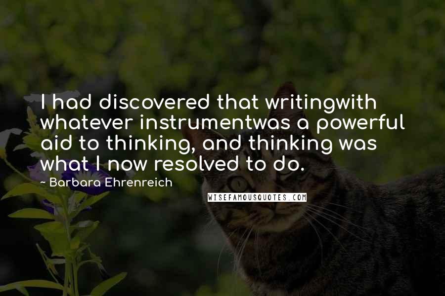Barbara Ehrenreich quotes: I had discovered that writingwith whatever instrumentwas a powerful aid to thinking, and thinking was what I now resolved to do. Barbara Ehrenreich quotes: I had discovered that writingwith whatever instrumentwas a powerful aid to thinking, and thinking was what I now resolved to do.