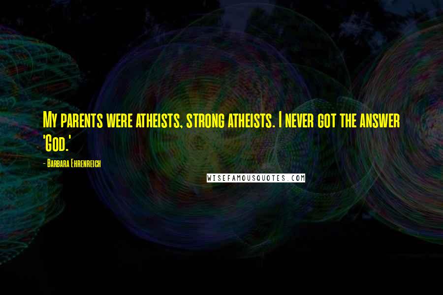Barbara Ehrenreich quotes: My parents were atheists, strong atheists. I never got the answer 'God.' Barbara Ehrenreich quotes: My parents were atheists, strong atheists. I never got the answer 'God.'