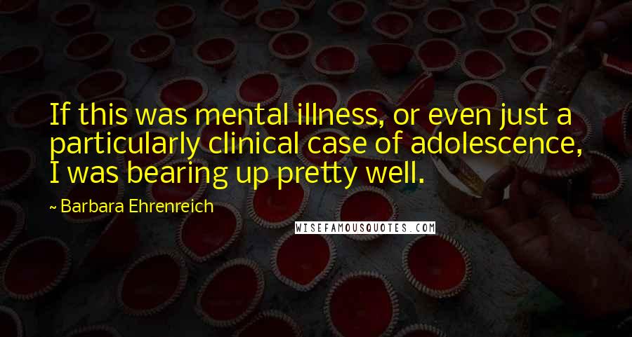Barbara Ehrenreich quotes: If this was mental illness, or even just a particularly clinical case of adolescence, I was bearing up pretty well. Barbara Ehrenreich quotes: If this was mental illness, or even just a particularly clinical case of adolescence, I was bearing up pretty well.