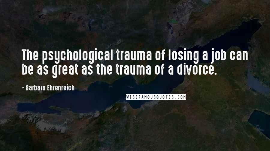 Barbara Ehrenreich quotes: The psychological trauma of losing a job can be as great as the trauma of a divorce. Barbara Ehrenreich quotes: The psychological trauma of losing a job can be as great as the trauma of a divorce.