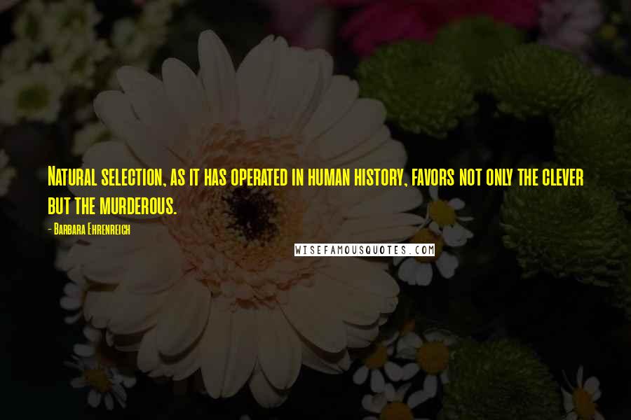 Barbara Ehrenreich quotes: Natural selection, as it has operated in human history, favors not only the clever but the murderous. Barbara Ehrenreich quotes: Natural selection, as it has operated in human history, favors not only the clever but the murderous.