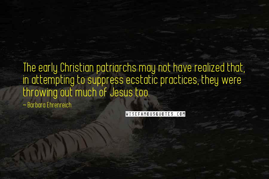 Barbara Ehrenreich quotes: The early Christian patriarchs may not have realized that, in attempting to suppress ecstatic practices, they were throwing out much of Jesus too. Barbara Ehrenreich quotes: The early Christian patriarchs may not have realized that, in attempting to suppress ecstatic practices, they were throwing out much of Jesus too.