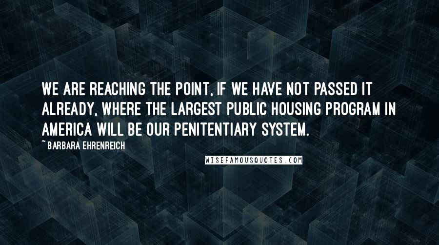 Barbara Ehrenreich quotes: We are reaching the point, if we have not passed it already, where the largest public housing program in America will be our penitentiary system. Barbara Ehrenreich quotes: We are reaching the point, if we have not passed it already, where the largest public housing program in America will be our penitentiary system.