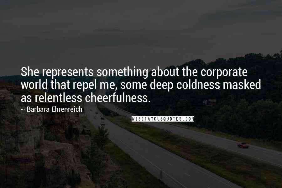 Barbara Ehrenreich quotes: She represents something about the corporate world that repel me, some deep coldness masked as relentless cheerfulness. Barbara Ehrenreich quotes: She represents something about the corporate world that repel me, some deep coldness masked as relentless cheerfulness.