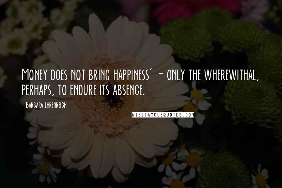 Barbara Ehrenreich quotes: Money does not bring happiness' - only the wherewithal, perhaps, to endure its absence. Barbara Ehrenreich quotes: Money does not bring happiness' - only the wherewithal, perhaps, to endure its absence.