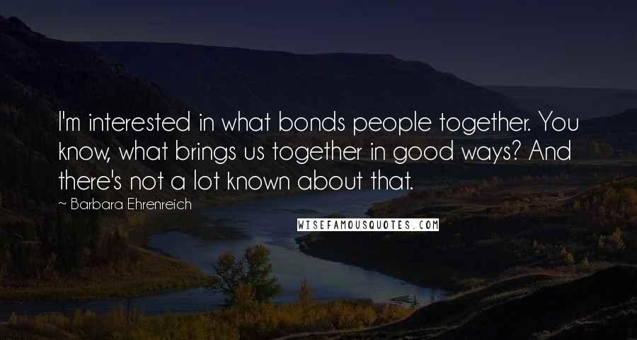Barbara Ehrenreich quotes: I'm interested in what bonds people together. You know, what brings us together in good ways? And there's not a lot known about that. Barbara Ehrenreich quotes: I'm interested in what bonds people together. You know, what brings us together in good ways? And there's not a lot known about that.