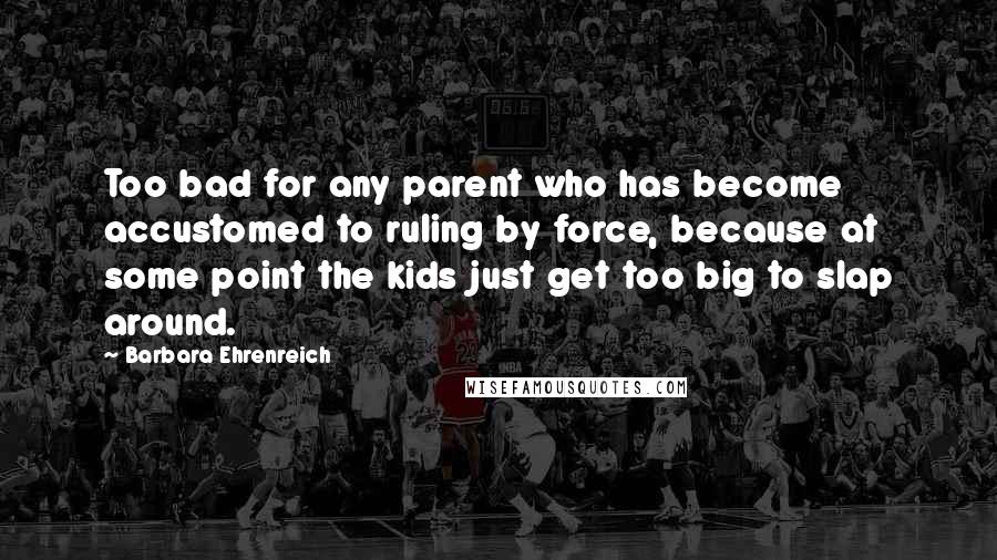 Barbara Ehrenreich quotes: Too bad for any parent who has become accustomed to ruling by force, because at some point the kids just get too big to slap around. Barbara Ehrenreich quotes: Too bad for any parent who has become accustomed to ruling by force, because at some point the kids just get too big to slap around.