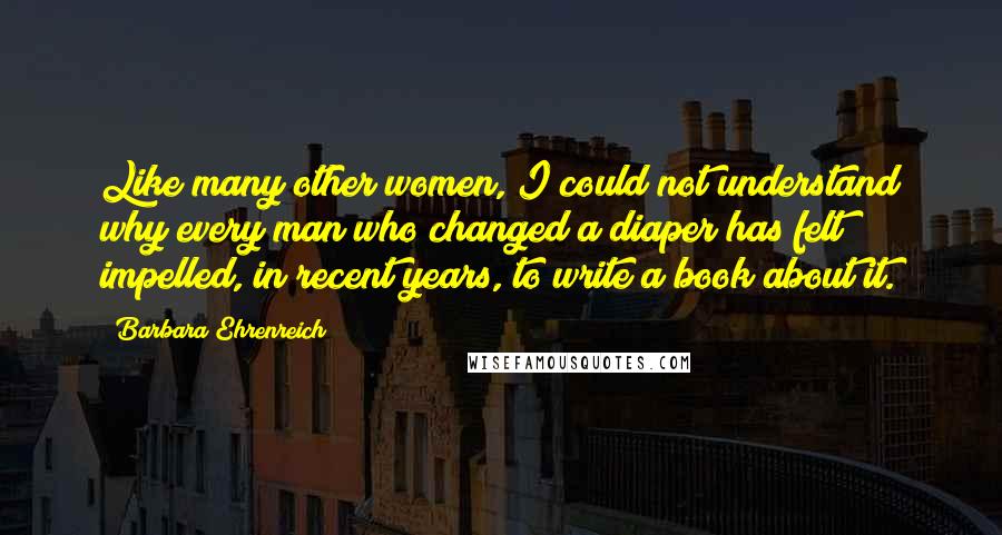 Barbara Ehrenreich quotes: Like many other women, I could not understand why every man who changed a diaper has felt impelled, in recent years, to write a book about it. Barbara Ehrenreich quotes: Like many other women, I could not understand why every man who changed a diaper has felt impelled, in recent years, to write a book about it.