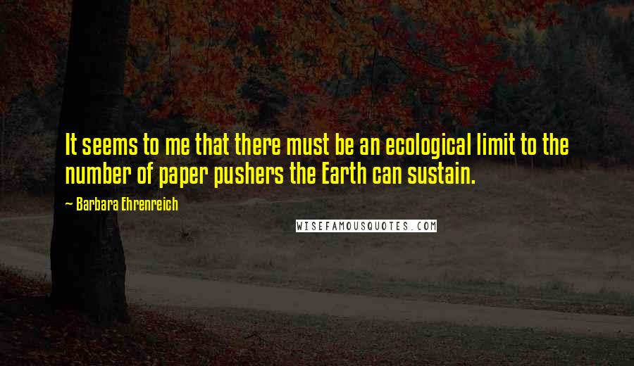 Barbara Ehrenreich quotes: It seems to me that there must be an ecological limit to the number of paper pushers the Earth can sustain. Barbara Ehrenreich quotes: It seems to me that there must be an ecological limit to the number of paper pushers the Earth can sustain.