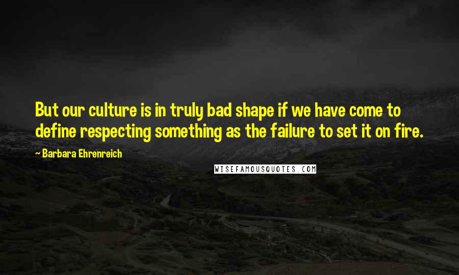 Barbara Ehrenreich quotes: But our culture is in truly bad shape if we have come to define respecting something as the failure to set it on fire. Barbara Ehrenreich quotes: But our culture is in truly bad shape if we have come to define respecting something as the failure to set it on fire.