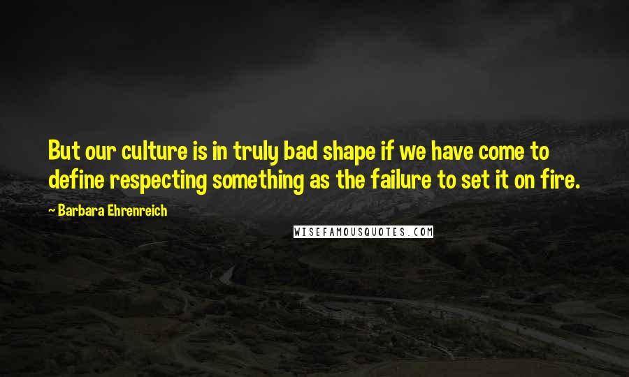 Barbara Ehrenreich quotes: But our culture is in truly bad shape if we have come to define respecting something as the failure to set it on fire.