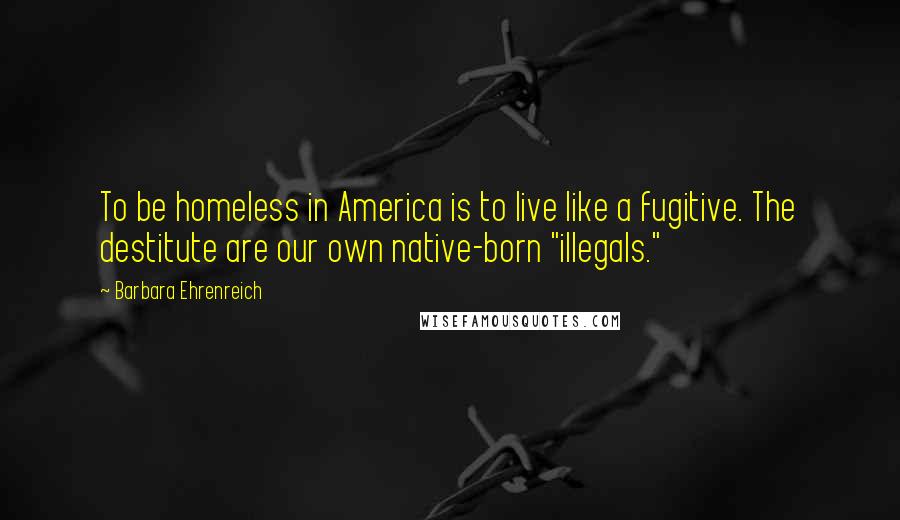 Barbara Ehrenreich quotes: To be homeless in America is to live like a fugitive. The destitute are our own native-born "illegals."