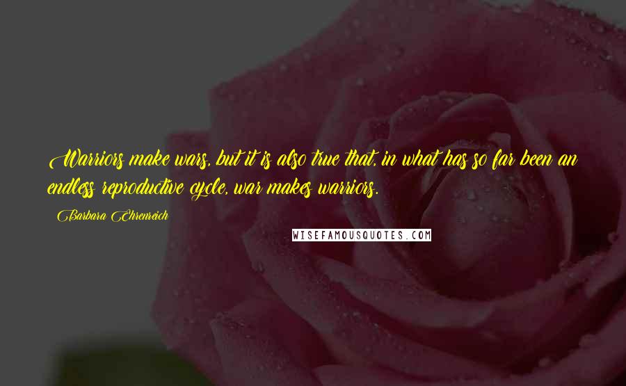 Barbara Ehrenreich quotes: Warriors make wars, but it is also true that, in what has so far been an endless reproductive cycle, war makes warriors. Barbara Ehrenreich quotes: Warriors make wars, but it is also true that, in what has so far been an endless reproductive cycle, war makes warriors.