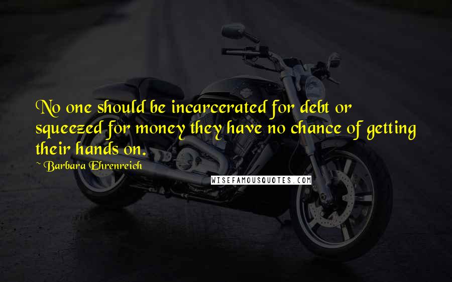 Barbara Ehrenreich quotes: No one should be incarcerated for debt or squeezed for money they have no chance of getting their hands on. Barbara Ehrenreich quotes: No one should be incarcerated for debt or squeezed for money they have no chance of getting their hands on.