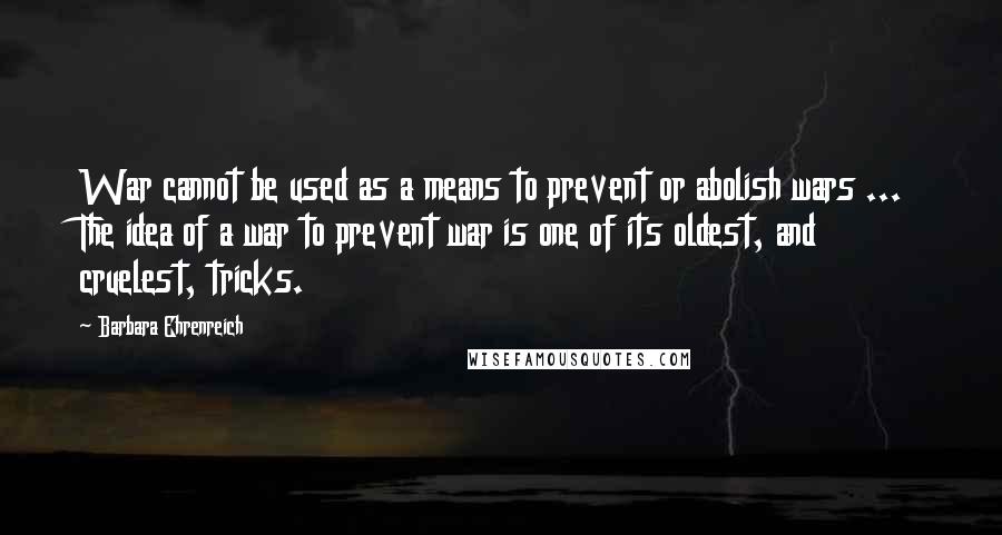 Barbara Ehrenreich quotes: War cannot be used as a means to prevent or abolish wars ... The idea of a war to prevent war is one of its oldest, and cruelest, tricks. Barbara Ehrenreich quotes: War cannot be used as a means to prevent or abolish wars ... The idea of a war to prevent war is one of its oldest, and cruelest, tricks.