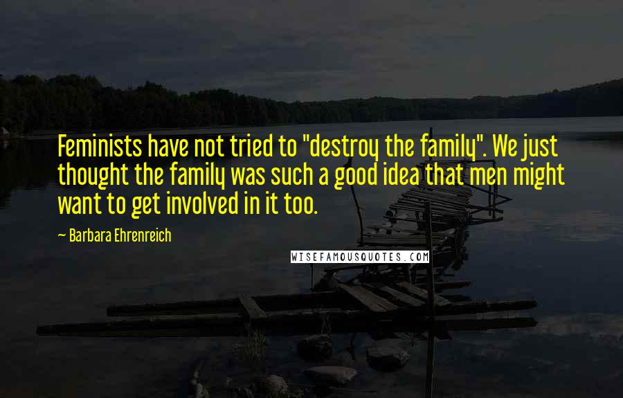 Barbara Ehrenreich quotes: Feminists have not tried to "destroy the family". We just thought the family was such a good idea that men might want to get involved in it too. Barbara Ehrenreich quotes: Feminists have not tried to "destroy the family". We just thought the family was such a good idea that men might want to get involved in it too.