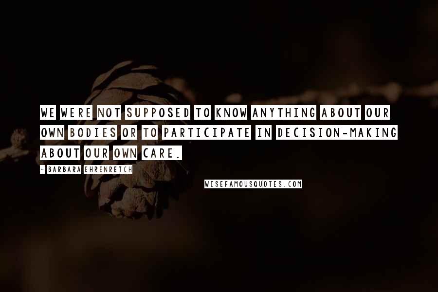 Barbara Ehrenreich quotes: We were not supposed to know anything about our own bodies or to participate in decision-making about our own care. Barbara Ehrenreich quotes: We were not supposed to know anything about our own bodies or to participate in decision-making about our own care.
