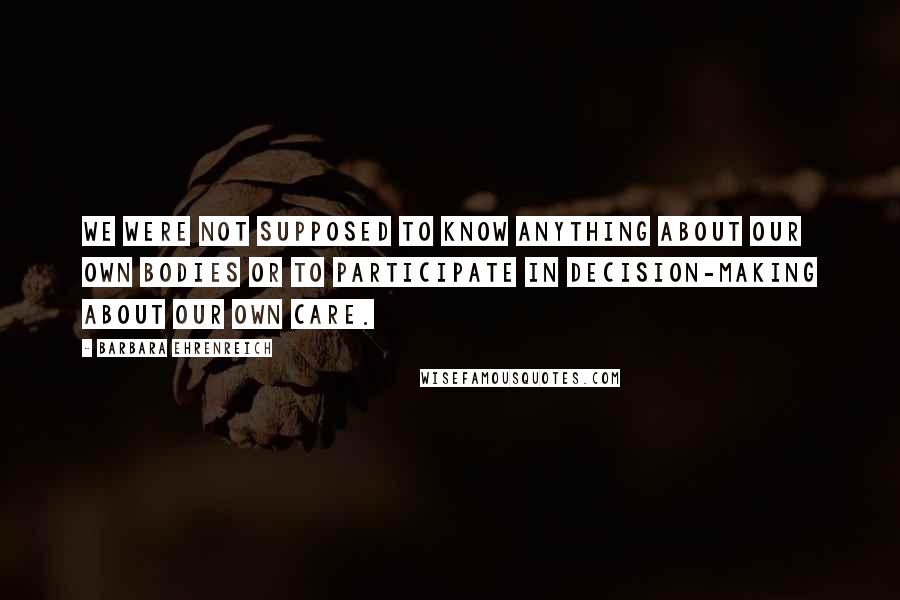 Barbara Ehrenreich quotes: We were not supposed to know anything about our own bodies or to participate in decision-making about our own care.