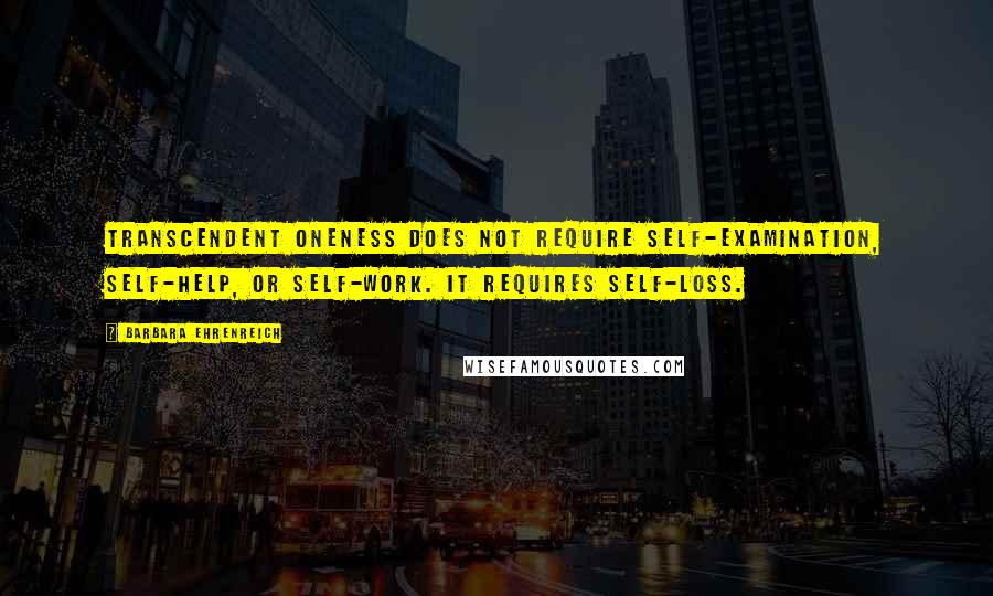 Barbara Ehrenreich quotes: Transcendent Oneness does not require self-examination, self-help, or self-work. It requires self-loss. Barbara Ehrenreich quotes: Transcendent Oneness does not require self-examination, self-help, or self-work. It requires self-loss.
