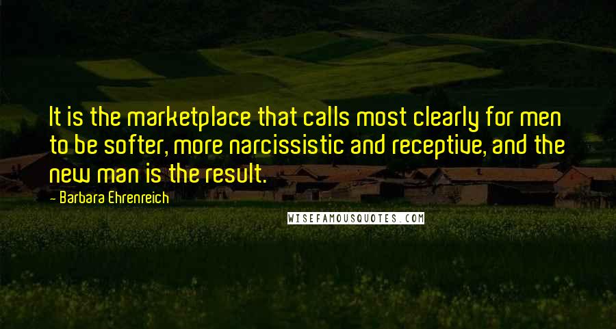 Barbara Ehrenreich quotes: It is the marketplace that calls most clearly for men to be softer, more narcissistic and receptive, and the new man is the result. Barbara Ehrenreich quotes: It is the marketplace that calls most clearly for men to be softer, more narcissistic and receptive, and the new man is the result.