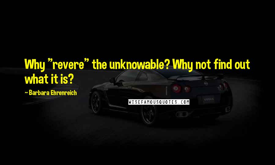 Barbara Ehrenreich quotes: Why "revere" the unknowable? Why not find out what it is?