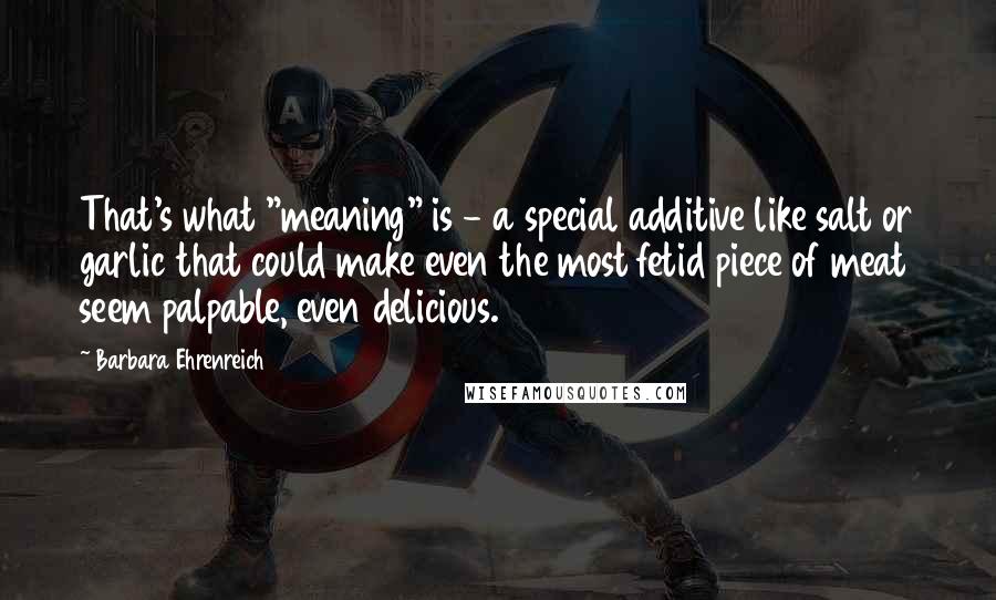 Barbara Ehrenreich quotes: That's what "meaning" is - a special additive like salt or garlic that could make even the most fetid piece of meat seem palpable, even delicious. Barbara Ehrenreich quotes: That's what "meaning" is - a special additive like salt or garlic that could make even the most fetid piece of meat seem palpable, even delicious.