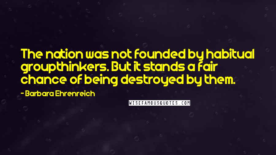 Barbara Ehrenreich quotes: The nation was not founded by habitual groupthinkers. But it stands a fair chance of being destroyed by them. Barbara Ehrenreich quotes: The nation was not founded by habitual groupthinkers. But it stands a fair chance of being destroyed by them.