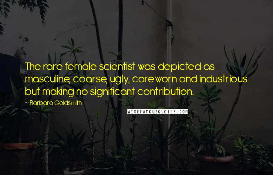 Barbara Goldsmith quotes: The rare female scientist was depicted as masculine, coarse, ugly, careworn and industrious but making no significant contribution.