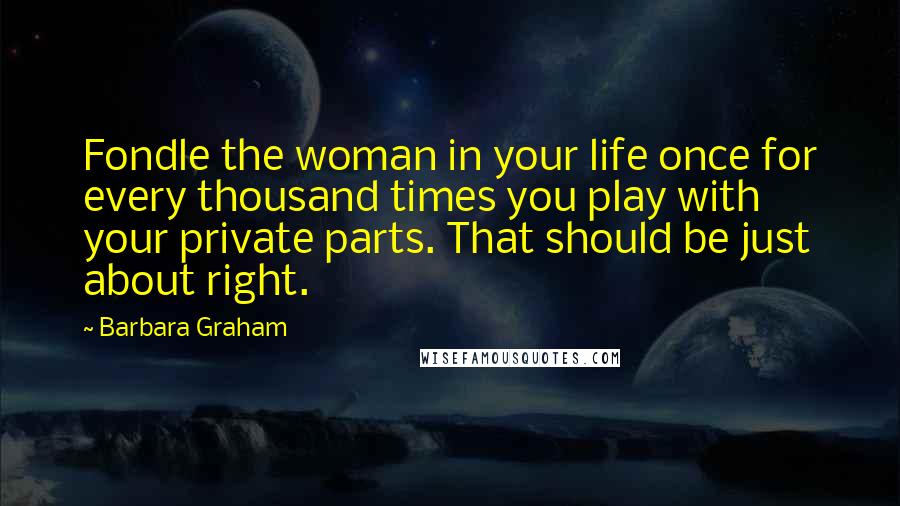 Barbara Graham quotes: Fondle the woman in your life once for every thousand times you play with your private parts. That should be just about right. Barbara Graham quotes: Fondle the woman in your life once for every thousand times you play with your private parts. That should be just about right.