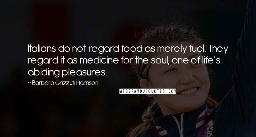 Barbara Grizzuti Harrison quotes: Italians do not regard food as merely fuel. They regard it as medicine for the soul, one of life's abiding pleasures.