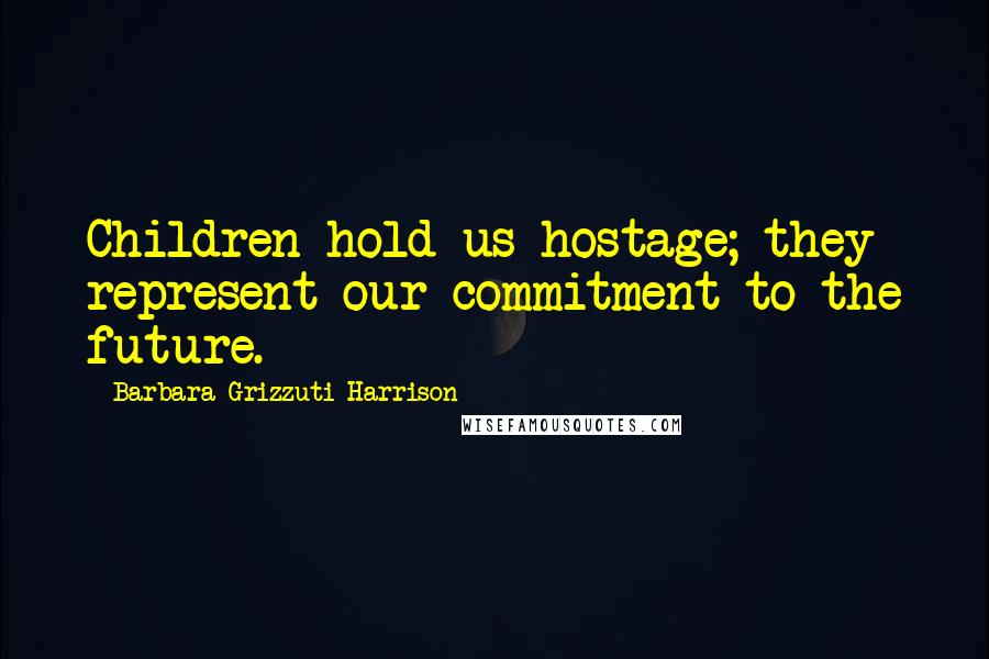 Barbara Grizzuti Harrison quotes: Children hold us hostage; they represent our commitment to the future.