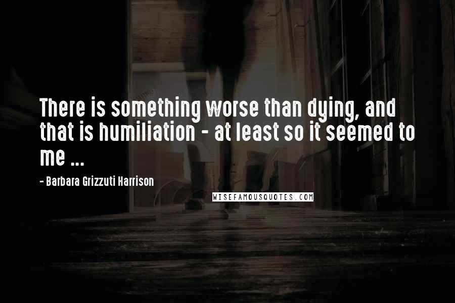 Barbara Grizzuti Harrison quotes: There is something worse than dying, and that is humiliation - at least so it seemed to me ...