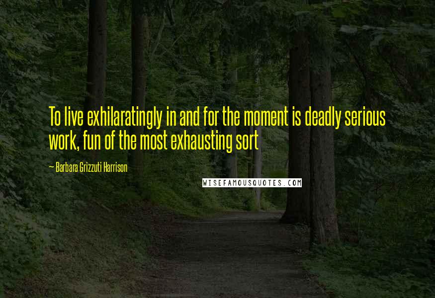 Barbara Grizzuti Harrison quotes: To live exhilaratingly in and for the moment is deadly serious work, fun of the most exhausting sort