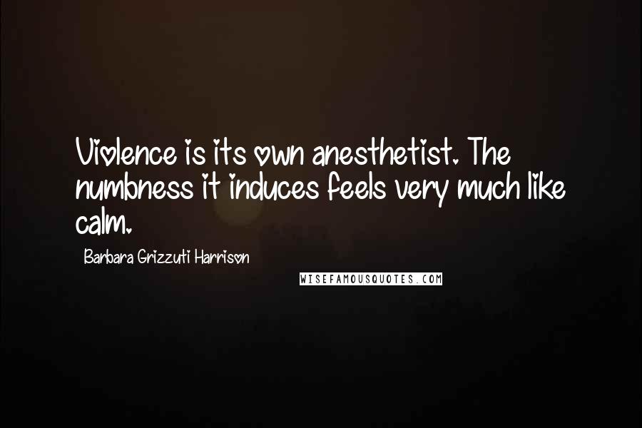 Barbara Grizzuti Harrison quotes: Violence is its own anesthetist. The numbness it induces feels very much like calm.