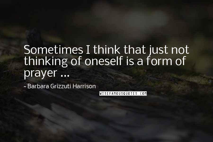 Barbara Grizzuti Harrison quotes: Sometimes I think that just not thinking of oneself is a form of prayer ...