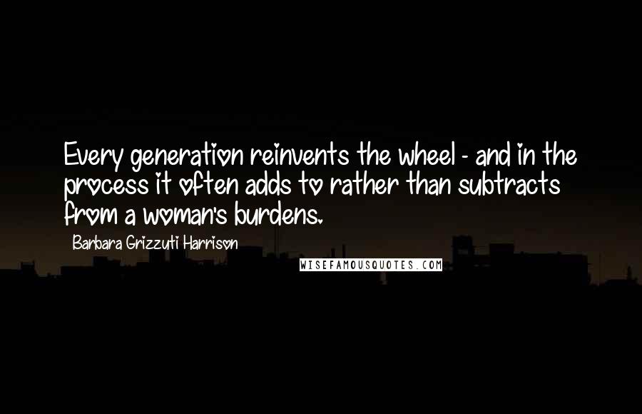 Barbara Grizzuti Harrison quotes: Every generation reinvents the wheel - and in the process it often adds to rather than subtracts from a woman's burdens.