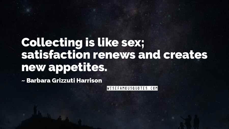 Barbara Grizzuti Harrison quotes: Collecting is like sex; satisfaction renews and creates new appetites.