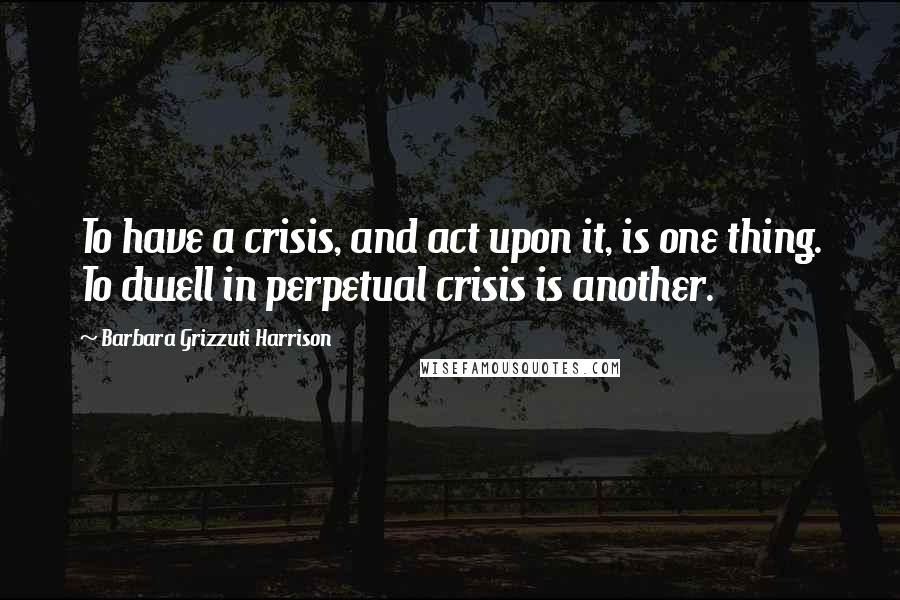 Barbara Grizzuti Harrison quotes: To have a crisis, and act upon it, is one thing. To dwell in perpetual crisis is another.