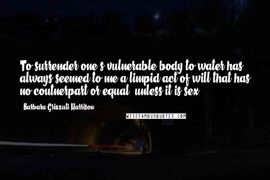 Barbara Grizzuti Harrison quotes: To surrender one's vulnerable body to water has always seemed to me a limpid act of will that has no coutnerpart or equal, unless it is sex.