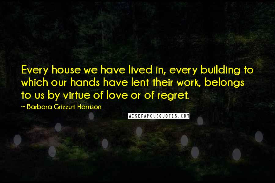 Barbara Grizzuti Harrison quotes: Every house we have lived in, every building to which our hands have lent their work, belongs to us by virtue of love or of regret.